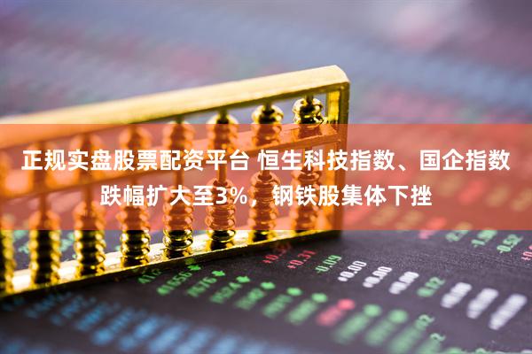 正规实盘股票配资平台 恒生科技指数、国企指数跌幅扩大至3%，钢铁股集体下挫