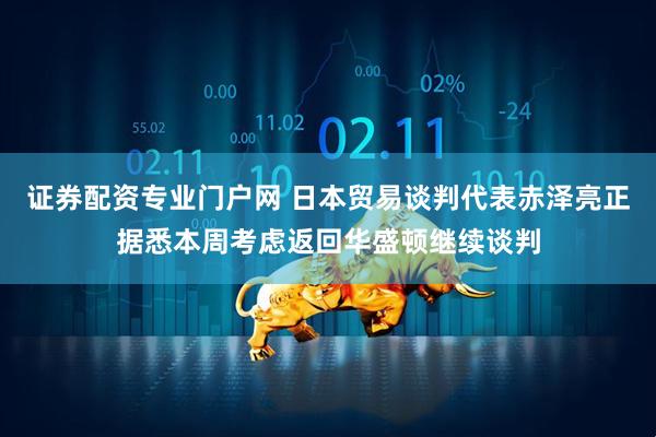 证券配资专业门户网 日本贸易谈判代表赤泽亮正据悉本周考虑返回华盛顿继续谈判