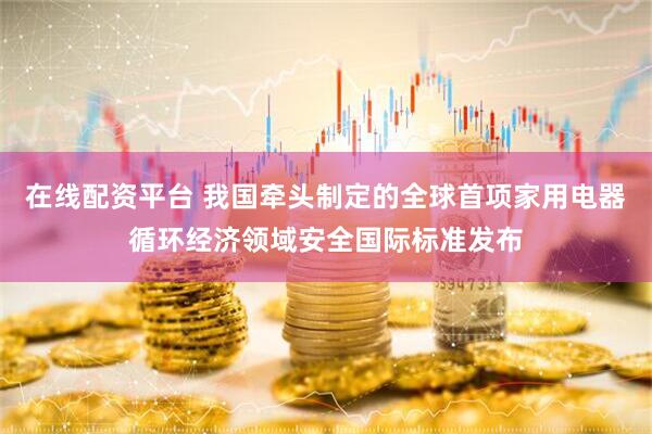 在线配资平台 我国牵头制定的全球首项家用电器循环经济领域安全国际标准发布