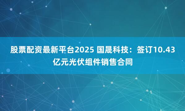 股票配资最新平台2025 国晟科技：签订10.43亿元光伏组件销售合同
