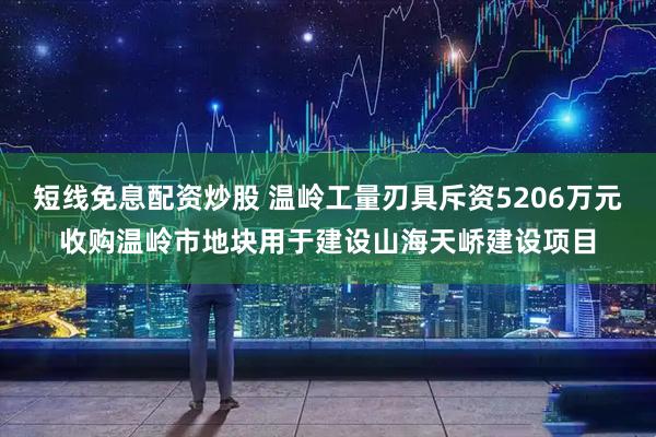 短线免息配资炒股 温岭工量刃具斥资5206万元收购温岭市地块用于建设山海天峤建设项目