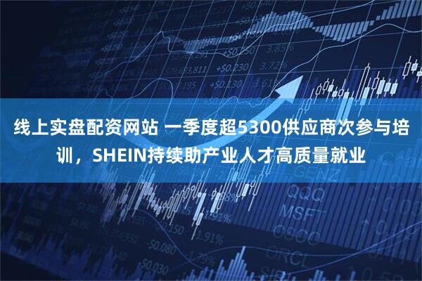线上实盘配资网站 一季度超5300供应商次参与培训，SHEIN持续助产业人才高质量就业