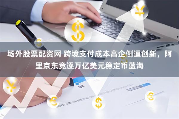 场外股票配资网 跨境支付成本高企倒逼创新,阿里京东竞逐万亿美元稳定币蓝海