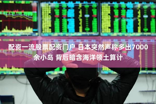 配资一流股票配资门户 日本突然声称多出7000余小岛 背后暗含海洋领土算计