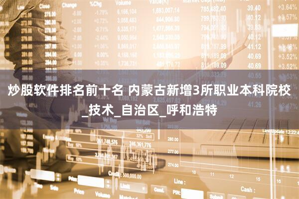 炒股软件排名前十名 内蒙古新增3所职业本科院校_技术_自治区_呼和浩特