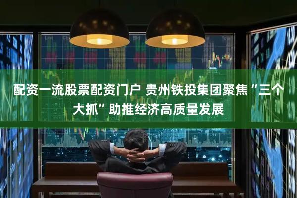 配资一流股票配资门户 贵州铁投集团聚焦“三个大抓”助推经济高质量发展