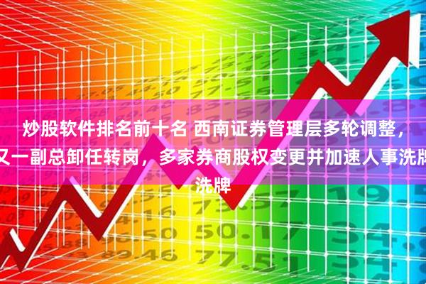 炒股软件排名前十名 西南证券管理层多轮调整,又一副总卸任转岗,多家券商股权变更并加速人事洗牌