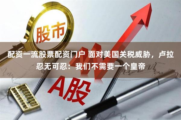 配资一流股票配资门户 面对美国关税威胁，卢拉忍无可忍：我们不需要一个皇帝