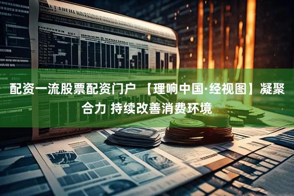 配资一流股票配资门户 【理响中国·经视图】凝聚合力 持续改善消费环境