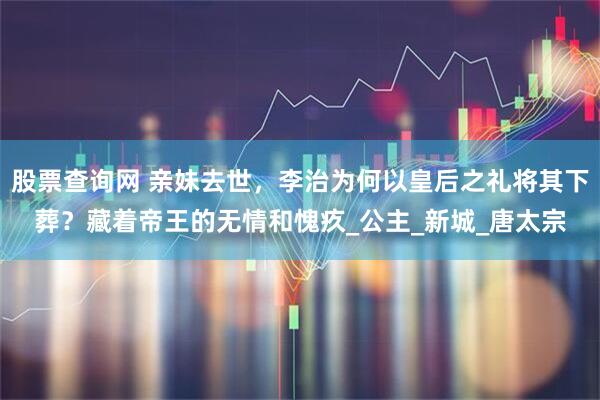 股票查询网 亲妹去世，李治为何以皇后之礼将其下葬？藏着帝王的无情和愧疚_公主_新城_唐太宗