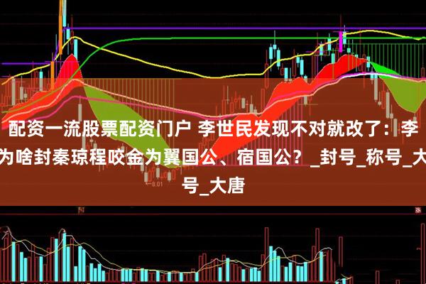 配资一流股票配资门户 李世民发现不对就改了：李渊为啥封秦琼程咬金为翼国公、宿国公？_封号_称号_大唐