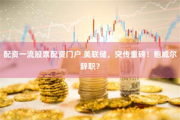 配资一流股票配资门户 美联储，突传重磅！鲍威尔辞职？