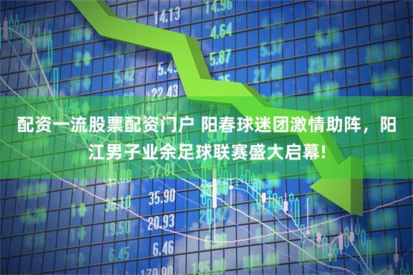 配资一流股票配资门户 阳春球迷团激情助阵，阳江男子业余足球联赛盛大启幕!
