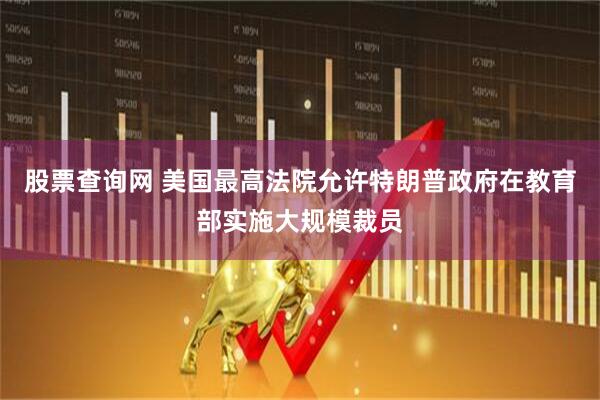 股票查询网 美国最高法院允许特朗普政府在教育部实施大规模裁员