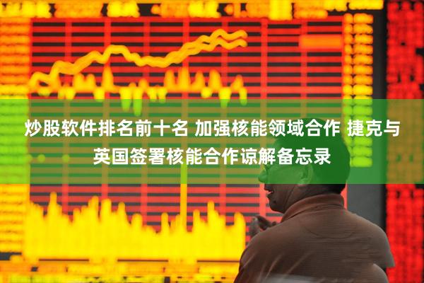 炒股软件排名前十名 加强核能领域合作 捷克与英国签署核能合作谅解备忘录