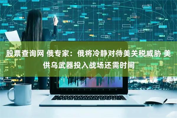股票查询网 俄专家：俄将冷静对待美关税威胁 美供乌武器投入战场还需时间