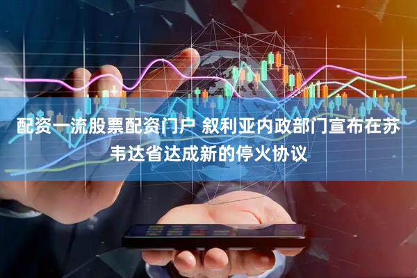 配资一流股票配资门户 叙利亚内政部门宣布在苏韦达省达成新的停火协议