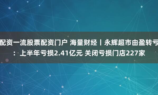 配资一流股票配资门户 海量财经丨永辉超市由盈转亏：上半年亏损2.41亿元 关闭亏损门店227家