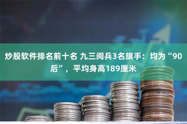 炒股软件排名前十名 九三阅兵3名旗手：均为“90后”，平均身高189厘米