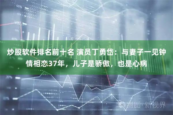 炒股软件排名前十名 演员丁勇岱：与妻子一见钟情相恋37年，儿子是骄傲，也是心病