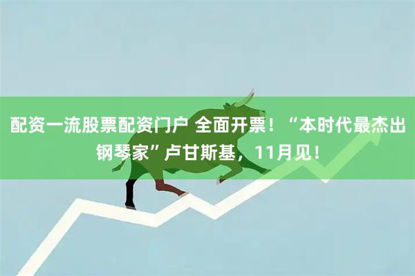 配资一流股票配资门户 全面开票！“本时代最杰出钢琴家”卢甘斯基，11月见！