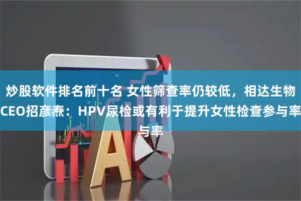 炒股软件排名前十名 女性筛查率仍较低，相达生物CEO招彦焘：HPV尿检或有利于提升女性检查参与率