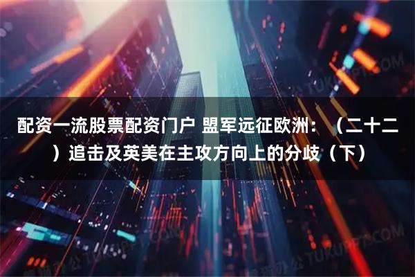 配资一流股票配资门户 盟军远征欧洲:(二十二)追击及英美在主攻方向上的分歧(下)