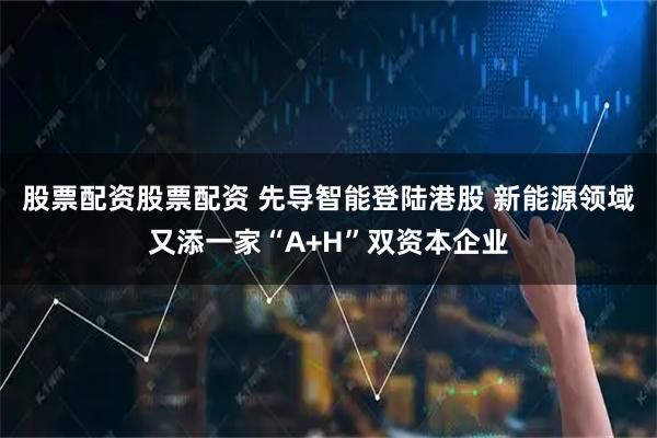 股票配资股票配资 先导智能登陆港股 新能源领域又添一家“A+H”双资本企业