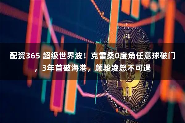 配资365 超级世界波！克雷桑0度角任意球破门，3年首破海港，颜骏凌怒不可遏