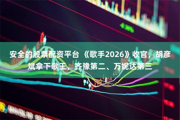 安全的股票配资平台 《歌手2026》收官，胡彦斌拿下歌王，齐豫第二、万妮达第三