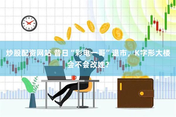 炒股配资网站 昔日“彩电一哥”退市，K字形大楼会不会改姓？