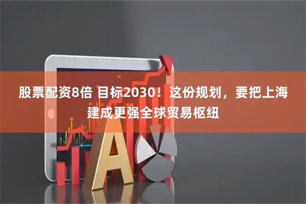 股票配资8倍 目标2030！这份规划，要把上海建成更强全球贸易枢纽