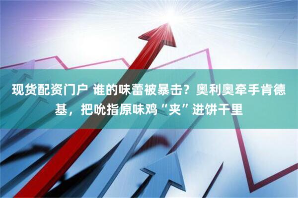 现货配资门户 谁的味蕾被暴击？奥利奥牵手肯德基，把吮指原味鸡“夹”进饼干里