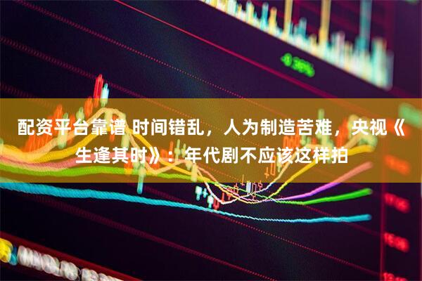 配资平台靠谱 时间错乱，人为制造苦难，央视《生逢其时》：年代剧不应该这样拍