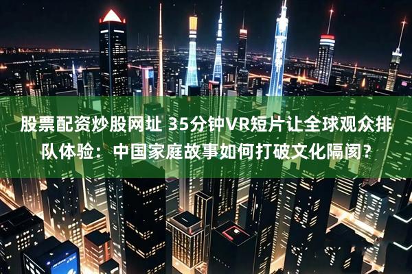 股票配资炒股网址 35分钟VR短片让全球观众排队体验：中国家庭故事如何打破文化隔阂？